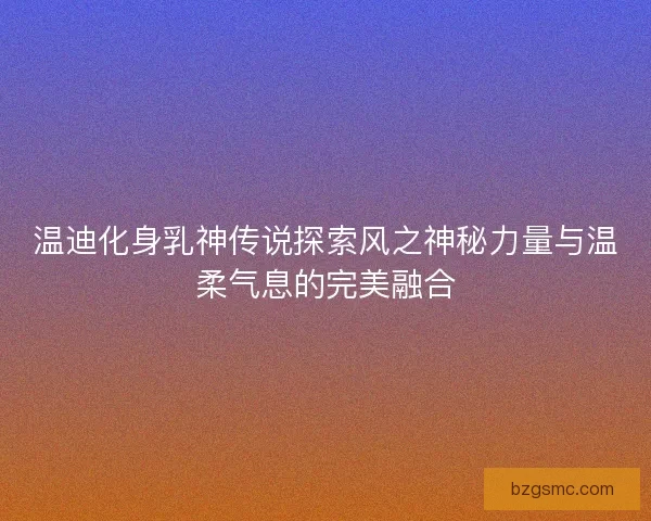 温迪化身乳神传说探索风之神秘力量与温柔气息的完美融合