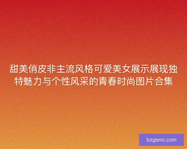 甜美俏皮非主流风格可爱美女展示展现独特魅力与个性风采的青春时尚图片合集