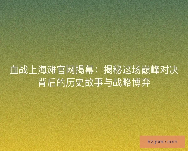 血战上海滩官网揭幕：揭秘这场巅峰对决背后的历史故事与战略博弈