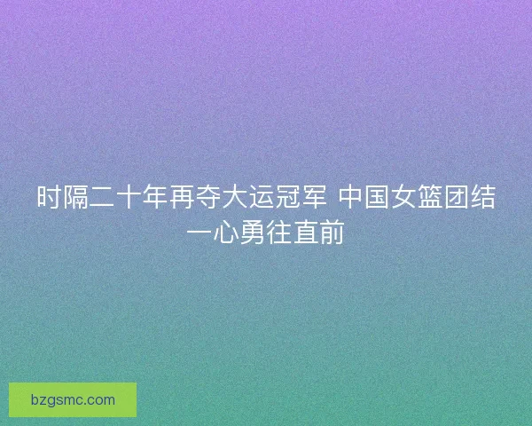 时隔二十年再夺大运冠军 中国女篮团结一心勇往直前