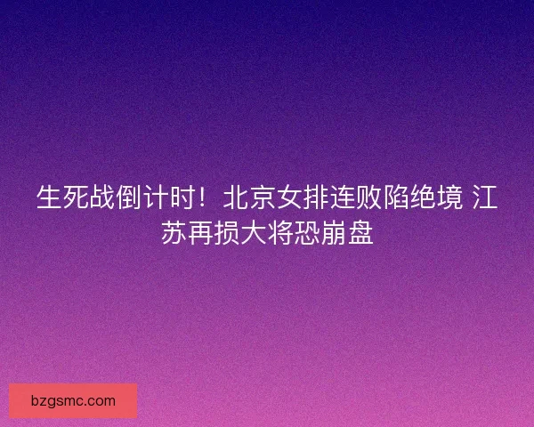 生死战倒计时！北京女排连败陷绝境 江苏再损大将恐崩盘