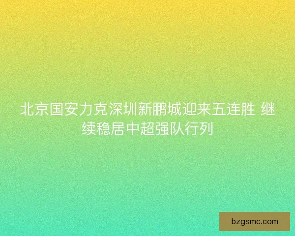 北京国安力克深圳新鹏城迎来五连胜 继续稳居中超强队行列