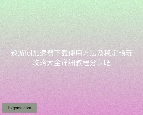 巡游lol加速器下载使用方法及稳定畅玩攻略大全详细教程分享吧