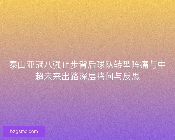 泰山亚冠八强止步背后球队转型阵痛与中超未来出路深层拷问与反思