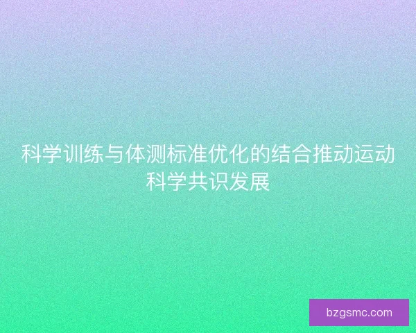 科学训练与体测标准优化的结合推动运动科学共识发展