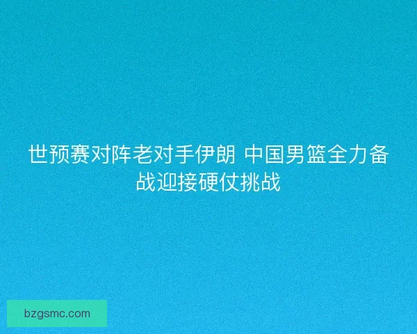世预赛对阵老对手伊朗 中国男篮全力备战迎接硬仗挑战