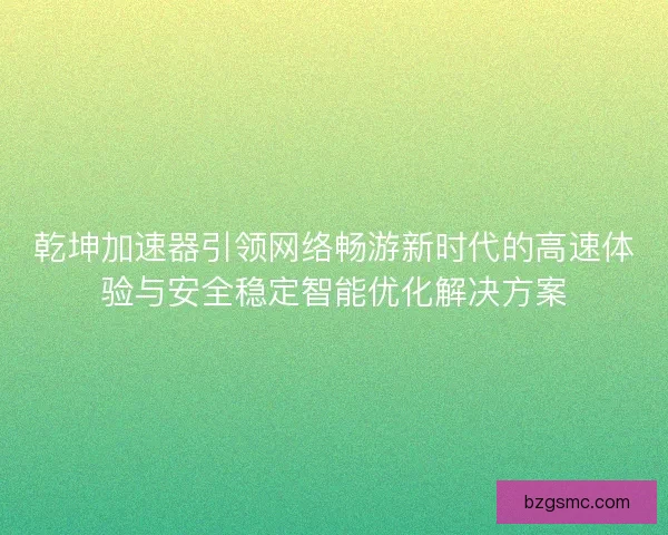 乾坤加速器引领网络畅游新时代的高速体验与安全稳定智能优化解决方案