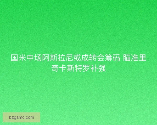 国米中场阿斯拉尼或成转会筹码 瞄准里奇卡斯特罗补强