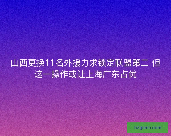 山西更换11名外援力求锁定联盟第二 但这一操作或让上海广东占优