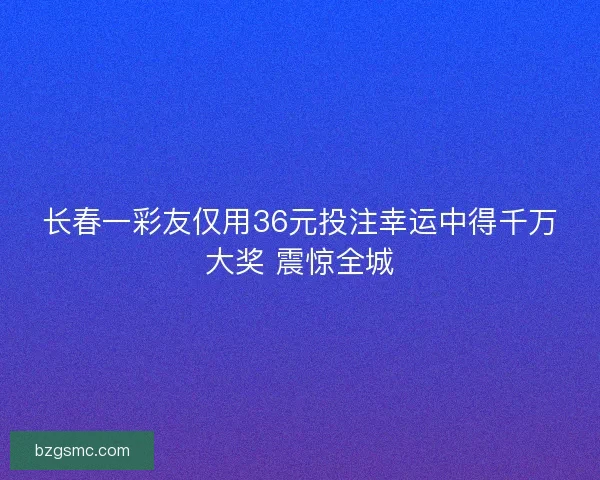 长春一彩友仅用36元投注幸运中得千万大奖 震惊全城