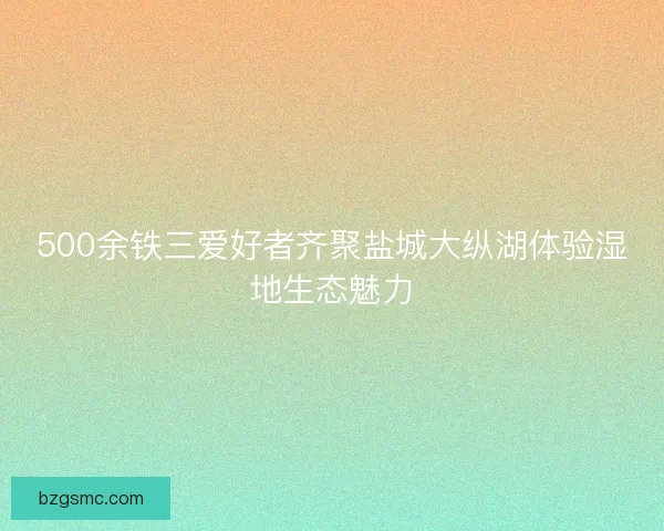 500余铁三爱好者齐聚盐城大纵湖体验湿地生态魅力