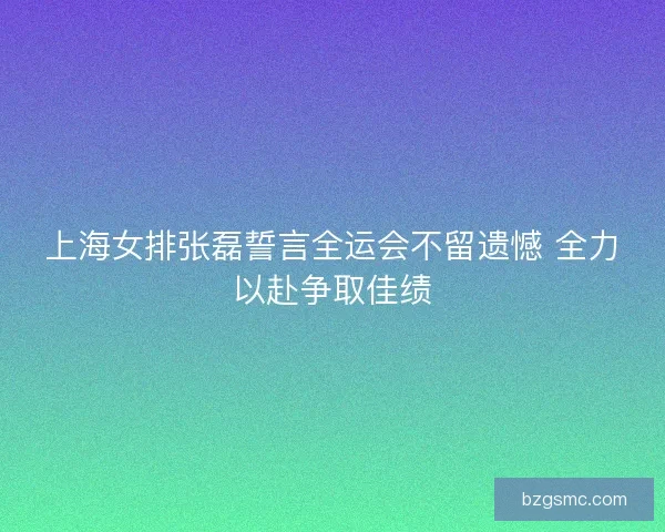 上海女排张磊誓言全运会不留遗憾 全力以赴争取佳绩 上海女排张磊誓言全运会不留遗憾 全力以赴争取佳绩