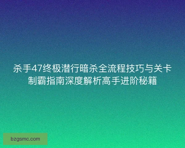 杀手47终极潜行暗杀全流程技巧与关卡制霸指南深度解析高手进阶秘籍