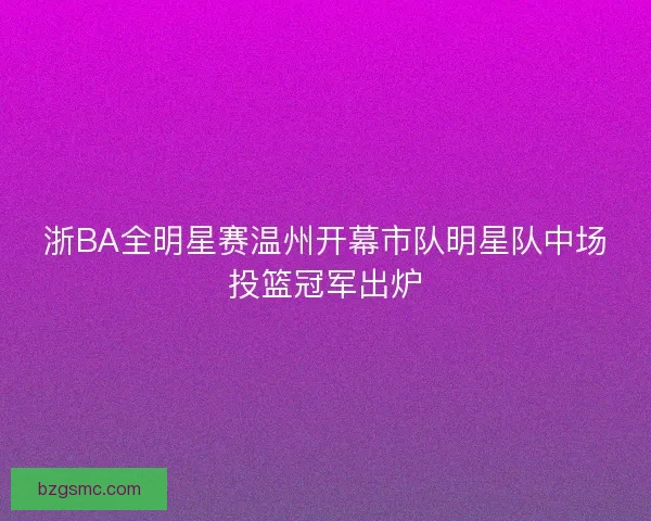 浙BA全明星赛温州开幕市队明星队中场投篮冠军出炉