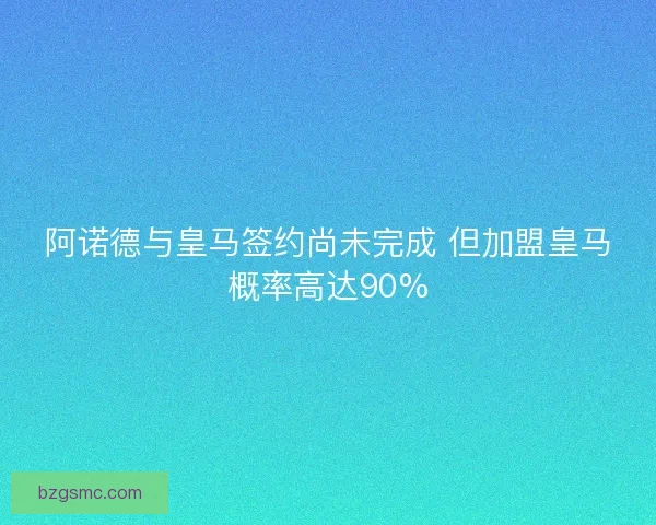 阿诺德与皇马签约尚未完成 但加盟皇马概率高达90%