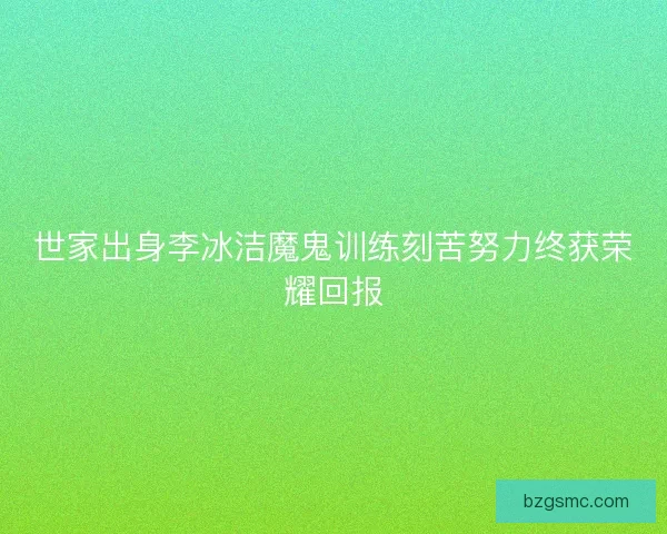 世家出身李冰洁魔鬼训练刻苦努力终获荣耀回报