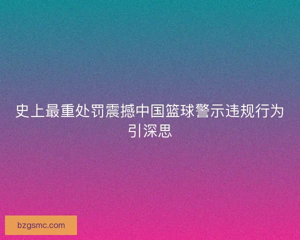 史上最重处罚震撼中国篮球警示违规行为引深思
