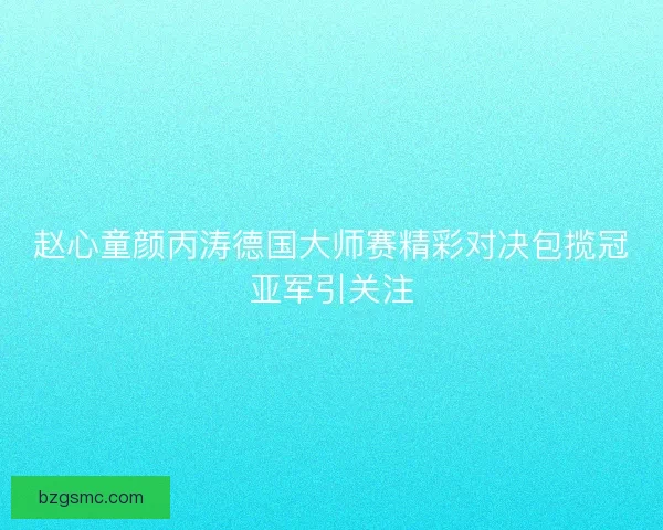 赵心童颜丙涛德国大师赛精彩对决包揽冠亚军引关注