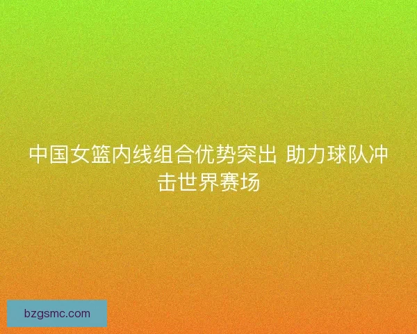 中国女篮内线组合优势突出 助力球队冲击世界赛场
