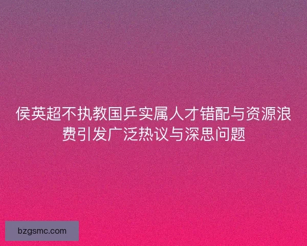 侯英超不执教国乒实属人才错配与资源浪费引发广泛热议与深思问题