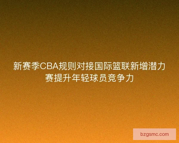 新赛季CBA规则对接国际篮联新增潜力赛提升年轻球员竞争力 新赛季CBA规则对接国际篮联新增潜力赛提升年轻球员竞争力