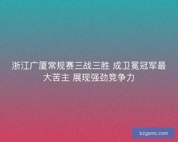 浙江广厦常规赛三战三胜 成卫冕冠军最大苦主 展现强劲竞争力