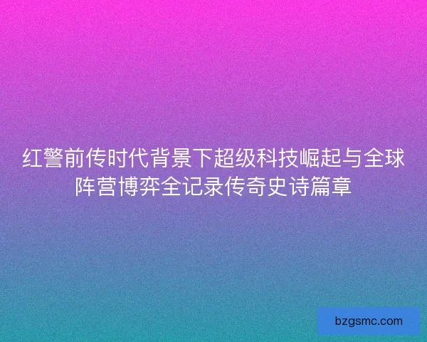 红警前传时代背景下超级科技崛起与全球阵营博弈全记录传奇史诗篇章