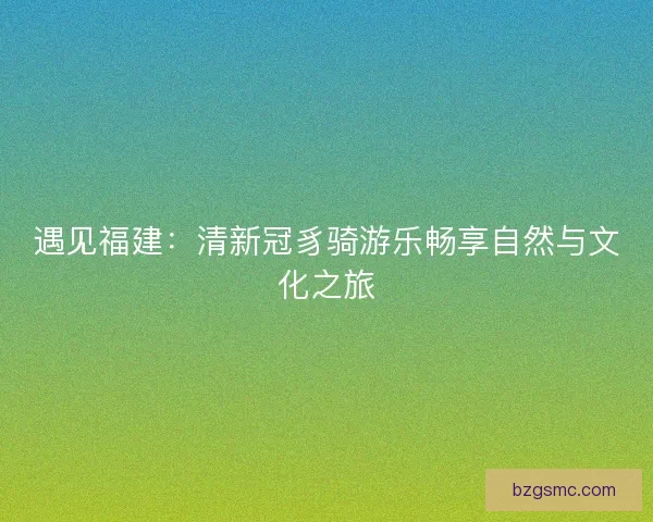 遇见福建:清新冠豸骑游乐畅享自然与文化之旅 遇见福建:清新冠豸骑游乐畅享自然与文化之旅