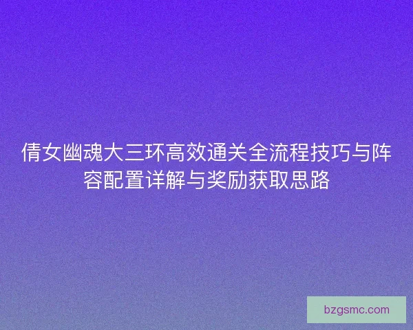 倩女幽魂大三环高效通关全流程技巧与阵容配置详解与奖励获取思路 倩女幽魂大三环高效通关全流程技巧与阵容配置详解与奖励获取思路