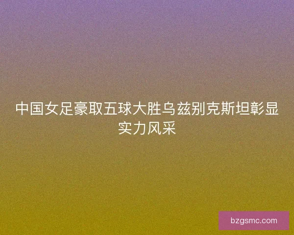 中国女足豪取五球大胜乌兹别克斯坦彰显实力风采