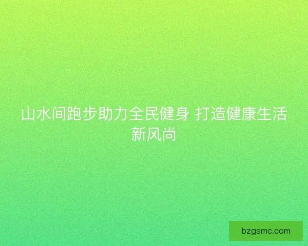 山水间跑步助力全民健身 打造健康生活新风尚