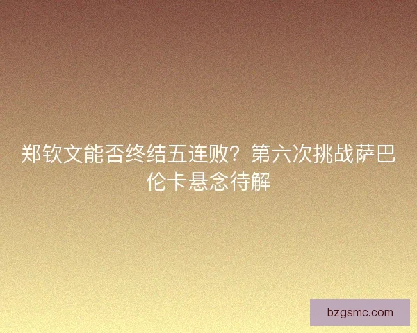 郑钦文能否终结五连败?第六次挑战萨巴伦卡悬念待解 郑钦文能否终结五连败?第六次挑战萨巴伦卡悬念待解