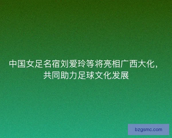 中国女足名宿刘爱玲等将亮相广西大化,共同助力足球文化发展 中国女足名宿刘爱玲等将亮相广西大化,共同助力足球文化发展