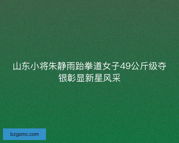 山东小将朱静雨跆拳道女子49公斤级夺银彰显新星风采 山东小将朱静雨跆拳道女子49公斤级夺银彰显新星风采