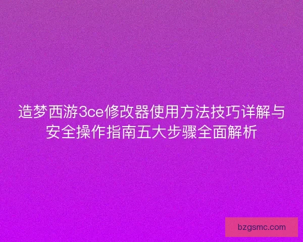 造梦西游3ce修改器使用方法技巧详解与安全操作指南五大步骤全面解析