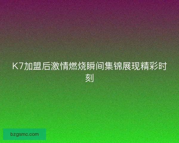 K7加盟后激情燃烧瞬间集锦展现精彩时刻