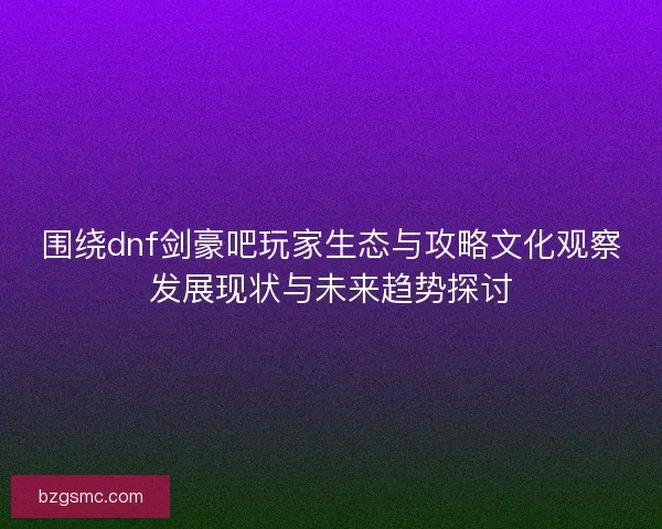 围绕dnf剑豪吧玩家生态与攻略文化观察发展现状与未来趋势探讨 围绕dnf剑豪吧玩家生态与攻略文化观察发展现状与未来趋势探讨